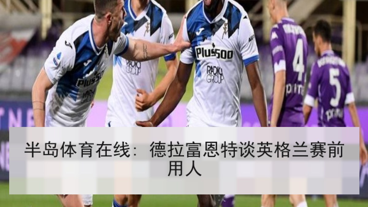 半岛体育在线: 德拉富恩特谈英格兰赛前用人